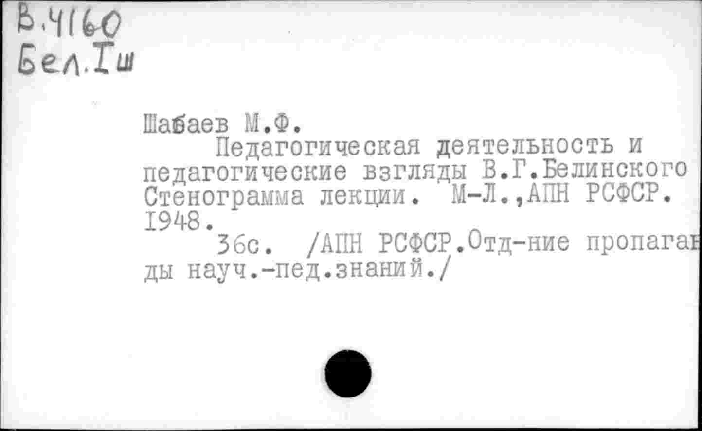 ﻿Ь.Н1Ю Бел.1ч
Шабаев М.Ф.
Педагогическая деятельность и педагогические взгляды В.Г.Белинского Стенограмма лекции. М-Л.,АПН РСФСР. 1948.
36с. /АПН РСФСР.Отд-ние пропага! ды науч.-пед.знаний./